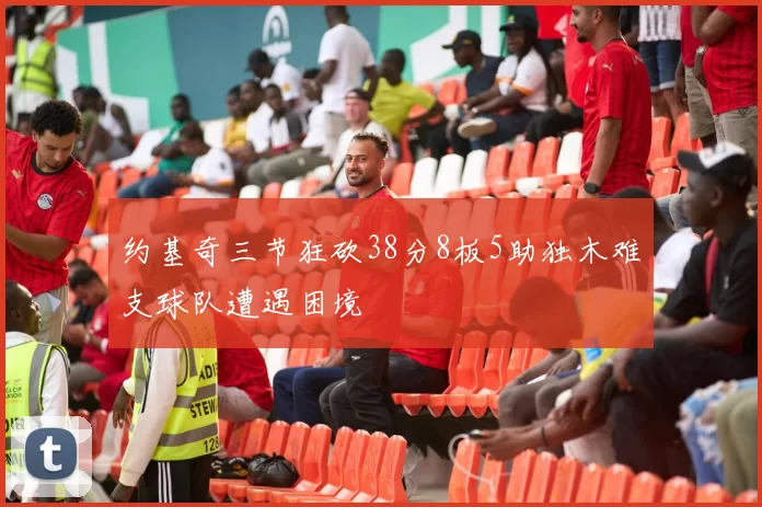 约基奇三节狂砍38分8板5助独木难支球队遭遇困境