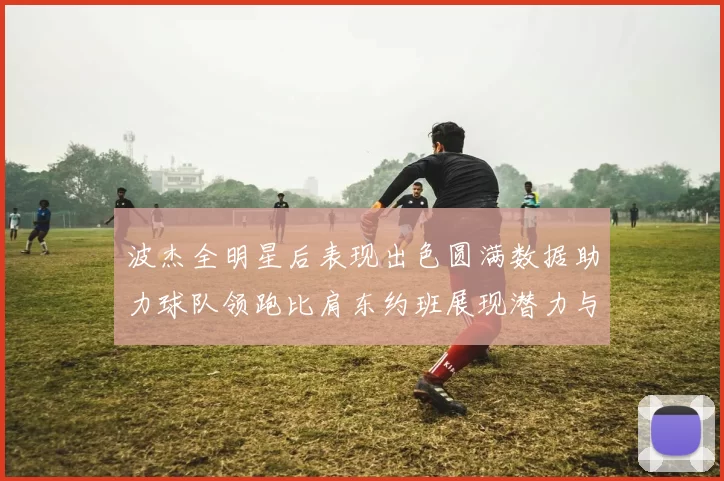 波杰全明星后表现出色圆满数据助力球队领跑比肩东约班展现潜力与实力
